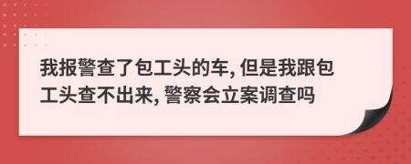 我报警查了包工头的车, 但是我跟包工头查不出来, 警察会立案调查吗