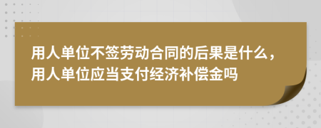 用人单位不签劳动合同的后果是什么，用人单位应当支付经济补偿金吗