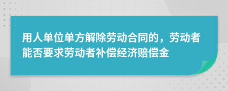 用人单位单方解除劳动合同的，劳动者能否要求劳动者补偿经济赔偿金