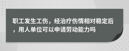 职工发生工伤，经治疗伤情相对稳定后，用人单位可以申请劳动能力吗