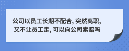 公司以员工长期不配合, 突然离职, 又不让员工走, 可以向公司索赔吗