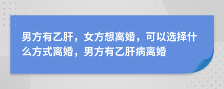 男方有乙肝，女方想离婚，可以选择什么方式离婚，男方有乙肝病离婚