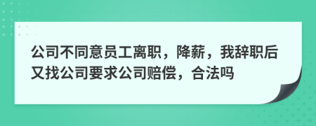 公司不同意员工离职，降薪，我辞职后又找公司要求公司赔偿，合法吗