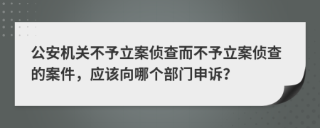 公安机关不予立案侦查而不予立案侦查的案件，应该向哪个部门申诉？