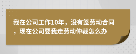 我在公司工作10年，没有签劳动合同，现在公司要我走劳动仲裁怎么办