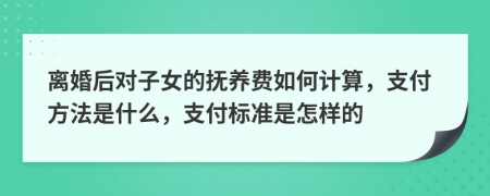 离婚后对子女的抚养费如何计算，支付方法是什么，支付标准是怎样的