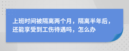 上班时间被隔离两个月，隔离半年后，还能享受到工伤待遇吗，怎么办