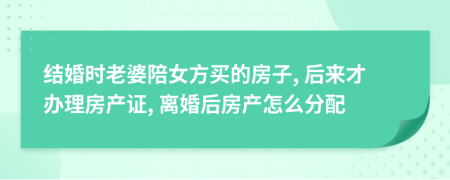 结婚时老婆陪女方买的房子, 后来才办理房产证, 离婚后房产怎么分配