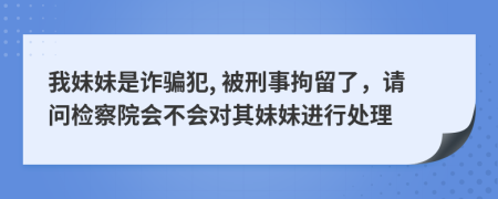 我妹妹是诈骗犯, 被刑事拘留了，请问检察院会不会对其妹妹进行处理