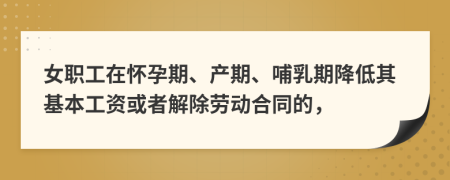 女职工在怀孕期、产期、哺乳期降低其基本工资或者解除劳动合同的，
