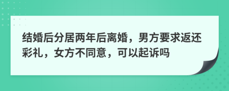 结婚后分居两年后离婚，男方要求返还彩礼，女方不同意，可以起诉吗