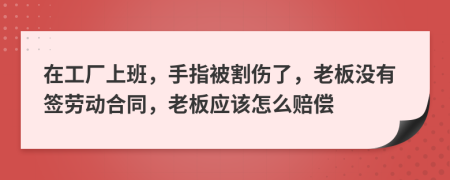 在工厂上班，手指被割伤了，老板没有签劳动合同，老板应该怎么赔偿