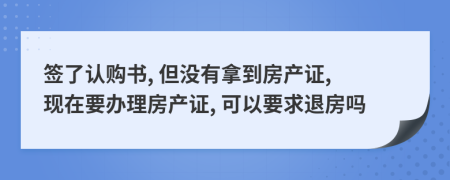 签了认购书, 但没有拿到房产证, 现在要办理房产证, 可以要求退房吗