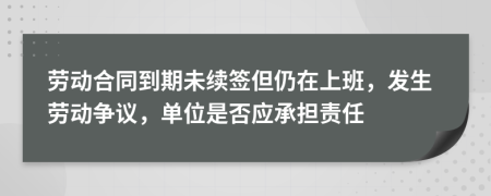 劳动合同到期未续签但仍在上班，发生劳动争议，单位是否应承担责任