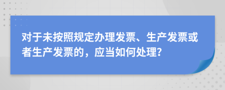 对于未按照规定办理发票、生产发票或者生产发票的，应当如何处理？