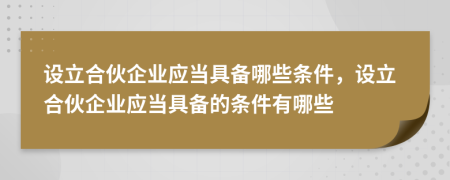 设立合伙企业应当具备哪些条件，设立合伙企业应当具备的条件有哪些