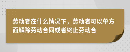 劳动者在什么情况下，劳动者可以单方面解除劳动合同或者终止劳动合