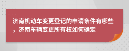 济南机动车变更登记的申请条件有哪些，济南车辆变更所有权如何确定