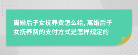 离婚后子女抚养费怎么给, 离婚后子女抚养费的支付方式是怎样规定的