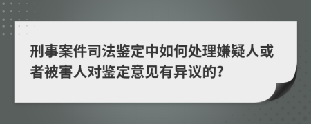 刑事案件司法鉴定中如何处理嫌疑人或者被害人对鉴定意见有异议的?