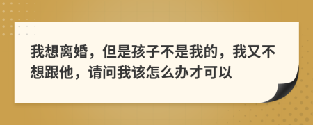 我想离婚，但是孩子不是我的，我又不想跟他，请问我该怎么办才可以