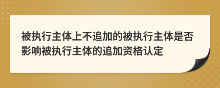 被执行主体上不追加的被执行主体是否影响被执行主体的追加资格认定