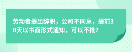 劳动者提出辞职，公司不同意，提前30天以书面形式通知，可以不批？