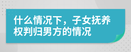 什么情况下，子女抚养权判归男方的情况