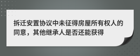 拆迁安置协议中未征得房屋所有权人的同意，其他继承人是否还能获得