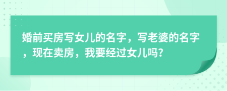 婚前买房写女儿的名字，写老婆的名字，现在卖房，我要经过女儿吗？