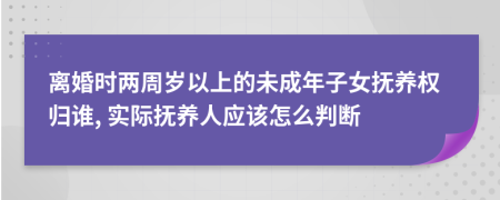 离婚时两周岁以上的未成年子女抚养权归谁, 实际抚养人应该怎么判断