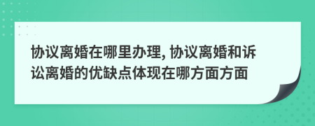 协议离婚在哪里办理, 协议离婚和诉讼离婚的优缺点体现在哪方面方面