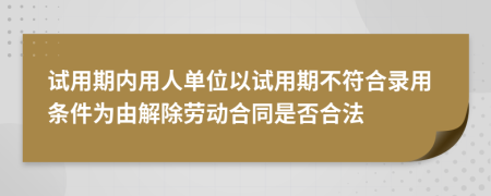 试用期内用人单位以试用期不符合录用条件为由解除劳动合同是否合法