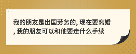 我的朋友是出国劳务的, 现在要离婚, 我的朋友可以和他要走什么手续