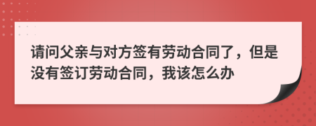 请问父亲与对方签有劳动合同了，但是没有签订劳动合同，我该怎么办