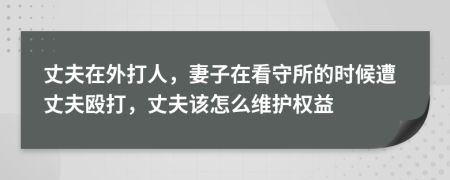 丈夫在外打人，妻子在看守所的时候遭丈夫殴打，丈夫该怎么维护权益