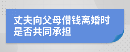 丈夫向父母借钱离婚时是否共同承担