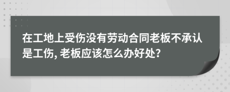 在工地上受伤没有劳动合同老板不承认是工伤, 老板应该怎么办好处？