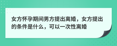 女方怀孕期间男方提出离婚，女方提出的条件是什么，可以一次性离婚