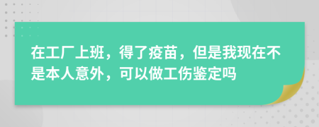 在工厂上班，得了疫苗，但是我现在不是本人意外，可以做工伤鉴定吗