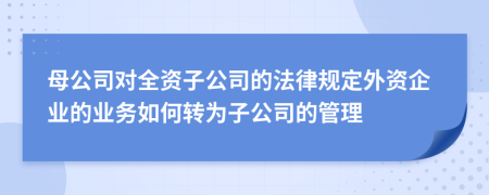 母公司对全资子公司的法律规定外资企业的业务如何转为子公司的管理