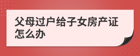 父母过户给子女房产证怎么办