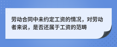 劳动合同中未约定工资的情况，对劳动者来说，是否还属于工资的范畴