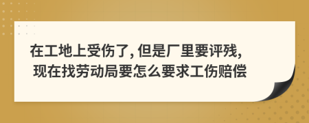 在工地上受伤了, 但是厂里要评残, 现在找劳动局要怎么要求工伤赔偿