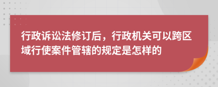 行政诉讼法修订后，行政机关可以跨区域行使案件管辖的规定是怎样的