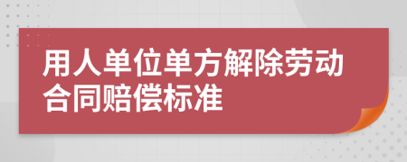 用人单位单方解除劳动合同赔偿标准