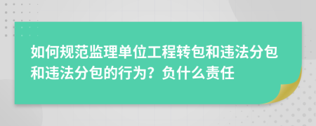 如何规范监理单位工程转包和违法分包和违法分包的行为？负什么责任