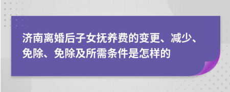 济南离婚后子女抚养费的变更、减少、免除、免除及所需条件是怎样的