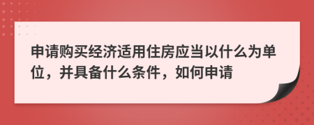 申请购买经济适用住房应当以什么为单位，并具备什么条件，如何申请