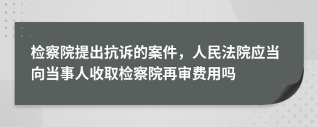 检察院提出抗诉的案件，人民法院应当向当事人收取检察院再审费用吗